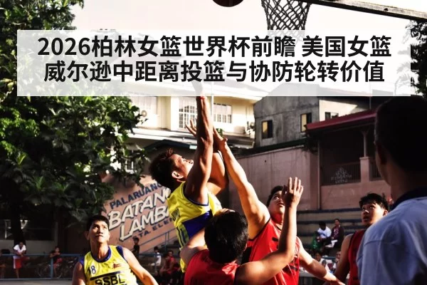 2026柏林女篮世界杯前瞻 美国女篮威尔逊中距离投篮与协防轮转价值